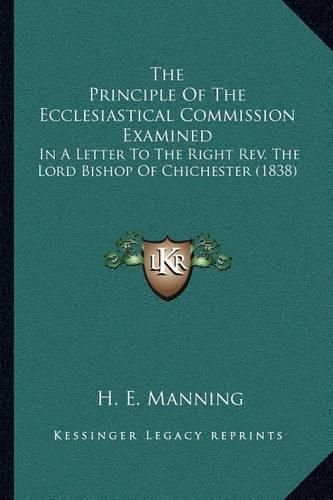 Cover image for The Principle of the Ecclesiastical Commission Examined: In a Letter to the Right REV. the Lord Bishop of Chichester (1838)