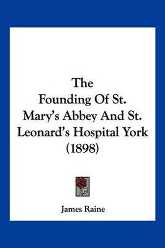 Cover image for The Founding of St. Mary's Abbey and St. Leonard's Hospital York (1898)