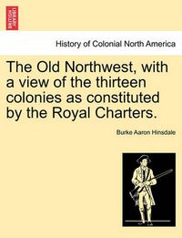 Cover image for The Old Northwest, with a View of the Thirteen Colonies as Constituted by the Royal Charters.