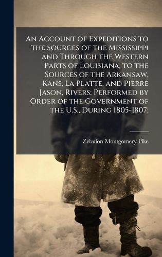 Cover image for An Account of Expeditions to the Sources of the Mississippi and Through the Western Parts of Louisiana, to the Sources of the Arkansaw, Kans, La Platte, and Pierre Jason, Rivers; Performed by Order of the Government of the U.S., During 1805-1807;