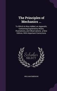 Cover image for The Principles of Mechanics ...: To Which Is Now Added, an Appendix; Containing Explanatory Notes, Illustrations, and Observations. a New Edition, with Important Corrections