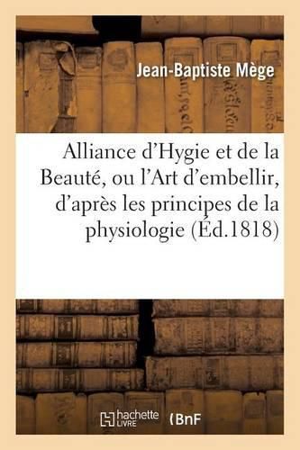 Alliance d'Hygie Et de la Beaute, Ou l'Art d'Embellir, d'Apres Les Principes de la Physiologie: Precede d'Un Discours Sur Les Caracteres Physiques Et Moraux de la Femme, Ses Prerogatives