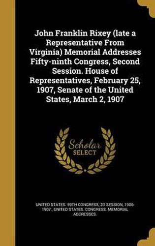 Cover image for John Franklin Rixey (Late a Representative from Virginia) Memorial Addresses Fifty-Ninth Congress, Second Session. House of Representatives, February 25, 1907, Senate of the United States, March 2, 1907