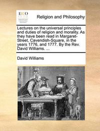 Cover image for Lectures on the Universal Principles and Duties of Religion and Morality. as They Have Been Read in Margaret-Street, Cavendish-Square, in the Years 1776, and 1777. by the REV. David Williams. ...