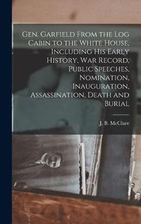 Cover image for Gen. Garfield From the Log Cabin to the White House, Including His Early History, War Record, Public Speeches, Nomination, Inauguration, Assassination, Death and Burial