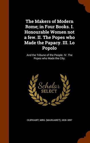 The Makers of Modern Rome; In Four Books. I. Honourable Women Not a Few. II. the Popes Who Made the Papacy. III. Lo Popolo: And the Tribune of the People. IV. the Popes Who Made the City;