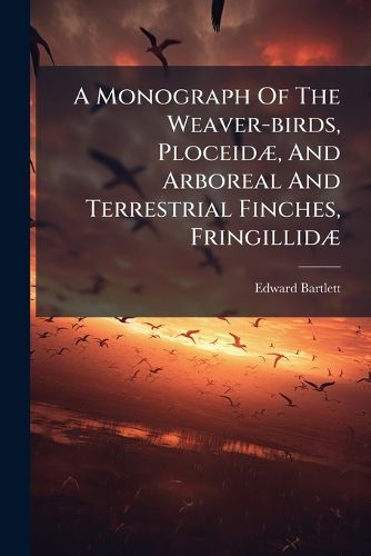 Cover image for A Monograph of the Weaver-Birds, Ploceid , and Arboreal and Terrestrial Finches, Fringillid