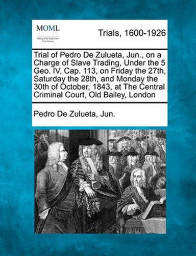 Cover image for Trial of Pedro de Zulueta, Jun., on a Charge of Slave Trading, Under the 5 Geo. IV, Cap. 113, on Friday the 27th, Saturday the 28th, and Monday the 30th of October, 1843, at the Central Criminal Court, Old Bailey, London