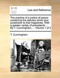 Cover image for The Practice of a Justice of Peace: Containing the Statutes Which Give Jurisdiction to That Magistrate. with a Greater Variety of Precedents ... by T. Cunningham, ... Volume 1 of 2