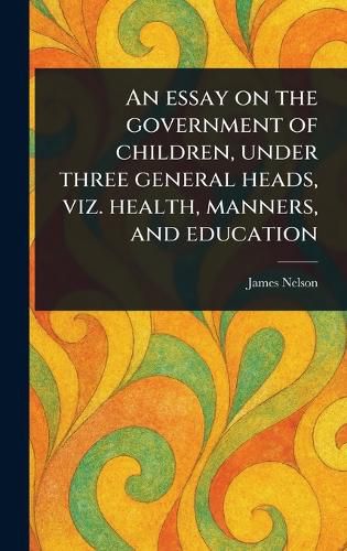 Cover image for An Essay on the Government of Children, Under Three General Heads, Viz. Health, Manners, and Education