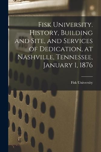 Cover image for Fisk University. History, Building and Site, and Services of Dedication, at Nashville, Tennessee, January 1, 1876