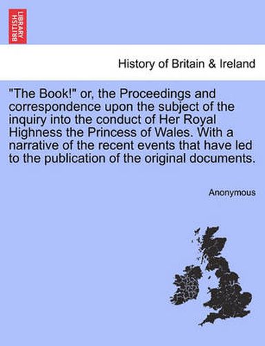 Cover image for The Book!  Or, the Proceedings and Correspondence Upon the Subject of the Inquiry Into the Conduct of Her Royal Highness the Princess of Wales. with a Narrative of the Recent Events That Have Led to the Publication of the Original Documents.
