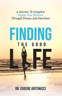 Cover image for Finding the Good Life. A Journey to Complete Health And Wellness Through Fitness and Nutrition