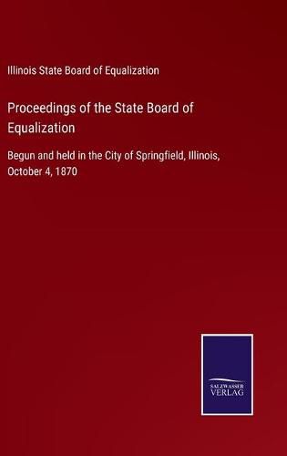 Cover image for Proceedings of the State Board of Equalization: Begun and held in the City of Springfield, Illinois, October 4, 1870