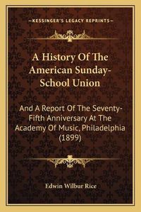 Cover image for A History of the American Sunday-School Union: And a Report of the Seventy-Fifth Anniversary at the Academy of Music, Philadelphia (1899)