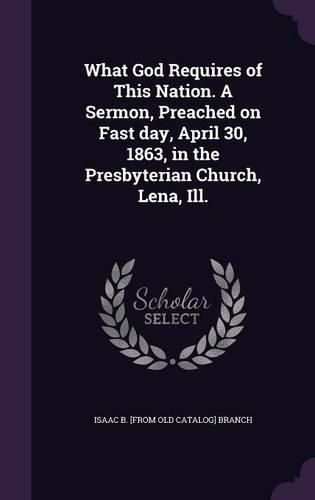 Cover image for What God Requires of This Nation. a Sermon, Preached on Fast Day, April 30, 1863, in the Presbyterian Church, Lena, Ill.