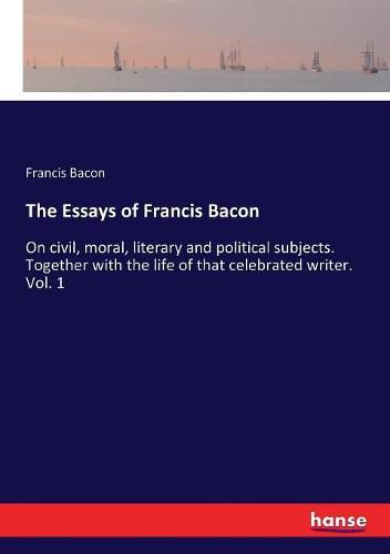 Cover image for The Essays of Francis Bacon: On civil, moral, literary and political subjects. Together with the life of that celebrated writer. Vol. 1