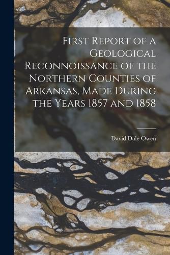 Cover image for First Report of a Geological Reconnoissance of the Northern Counties of Arkansas, Made During the Years 1857 and 1858