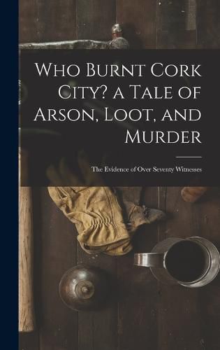 Cover image for Who Burnt Cork City? a Tale of Arson, Loot, and Murder; the Evidence of Over Seventy Witnesses