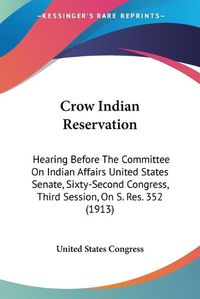 Cover image for Crow Indian Reservation: Hearing Before the Committee on Indian Affairs United States Senate, Sixty-Second Congress, Third Session, on S. Res. 352 (1913)