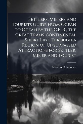 Cover image for Settlers, Miners and Tourists Guide from Ocean to Ocean by the C.P. R., the Great Trans-Continental Short Line Through a Region of Unsurpassed Attractions for Settler, Miner and Tourist