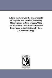 Cover image for Life in the Army, in the Departments of Virginia, and the Gulf, including Observations in New orleans, With An Account of the Author'S Life and Experience in the Ministry. by Rev. J. Chandler Gregg.