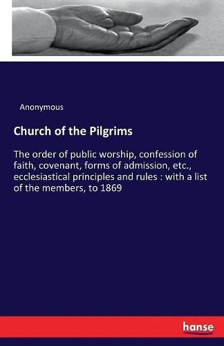 Cover image for Church of the Pilgrims: The order of public worship, confession of faith, covenant, forms of admission, etc., ecclesiastical principles and rules: with a list of the members, to 1869