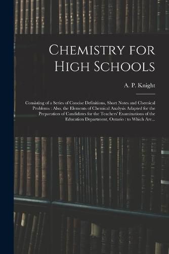 Cover image for Chemistry for High Schools: Consisting of a Series of Concise Definitions, Short Notes and Chemical Problems: Also, the Elements of Chemical Analysis Adapted for the Preparation of Candidates for the Teachers' Examinations of the Education...