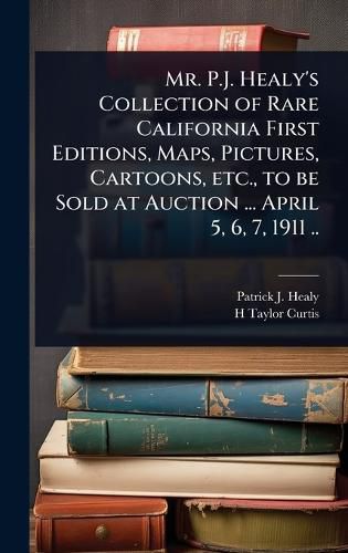 Cover image for Mr. P.J. Healy's Collection of Rare California First Editions, Maps, Pictures, Cartoons, etc., to be Sold at Auction ... April 5, 6, 7, 1911 ..