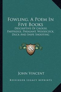 Cover image for Fowling, a Poem in Five Books: Descriptive of Grouse, Partridge, Pheasant, Woodcock, Duck and Snipe Shooting