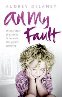 Cover image for All My Fault: The True Story of a Sadistic Father and a Little Girl Left Destroyed