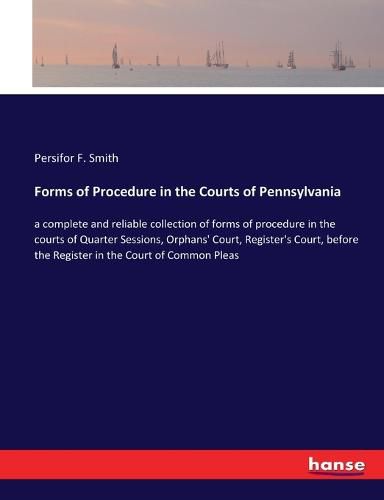 Cover image for Forms of Procedure in the Courts of Pennsylvania: a complete and reliable collection of forms of procedure in the courts of Quarter Sessions, Orphans' Court, Register's Court, before the Register in the Court of Common Pleas