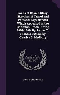 Cover image for Lands of Sacred Story. Sketches of Travel and Personal Experiences Which Appeared in the Christian Union During 1908-1909. by James T. Nichols. Introd. by Charles S. Medbury