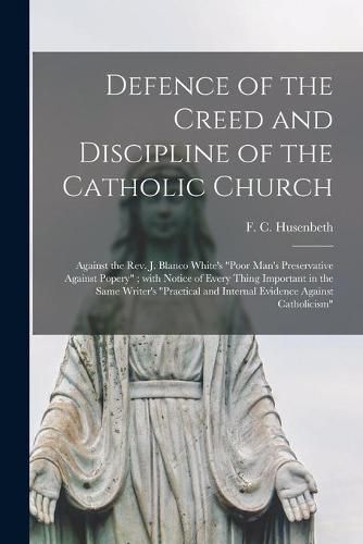 Defence of the Creed and Discipline of the Catholic Church: Against the Rev. J. Blanco White's Poor Man's Preservative Against Popery; With Notice of Every Thing Important in the Same Writer's Practical and Internal Evidence Against Catholicism