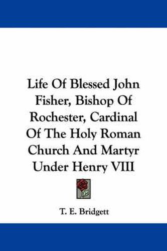 Life of Blessed John Fisher, Bishop of Rochester, Cardinal of the Holy Roman Church and Martyr Under Henry VIII