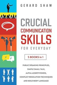 Cover image for Crucial Communication Skills for Everyday: 5 Books in 1. Public Speaking Principles, Simple Small Talk, Alpha Assertiveness, Conflict Resolution Techniques and Bold Body Language