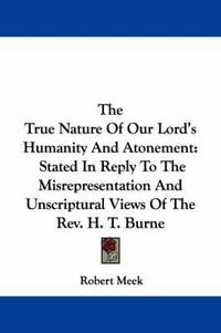 Cover image for The True Nature of Our Lord's Humanity and Atonement: Stated in Reply to the Misrepresentation and Unscriptural Views of the REV. H. T. Burne