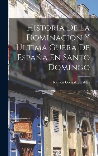 Cover image for Historia De La Dominacion Y Ultima Guera De Espana En Santo Domingo
