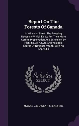 Cover image for Report on the Forests of Canada: In Which Is Shewn the Pressing Necessity Which Exists for Their More Careful Preservation and Extension by Planting, as a Sure and Valuable Source of National Wealth, with an Appendix