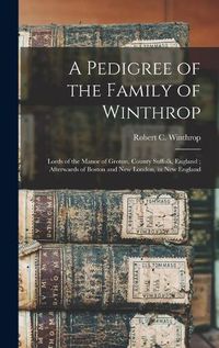 Cover image for A Pedigree of the Family of Winthrop: Lords of the Manor of Groton, County Suffolk, England; Afterwards of Boston and New London, in New England