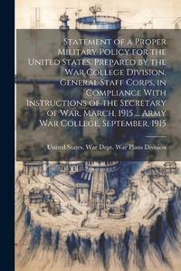 Cover image for Statement of a Proper Military Policy for the United States. Prepared by the War College Division, General Staff Corps, in Compliance With Instructions of the Secretary of War, March, 1915 ... Army War College, September, 1915