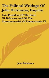 Cover image for The Political Writings of John Dickinson, Esquire: Late President of the State of Delaware and of the Commonwealth of Pennsylvania V2