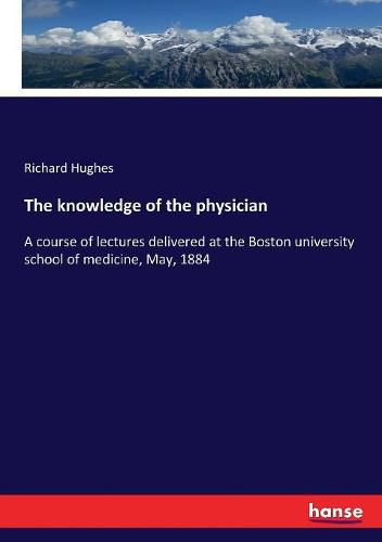 The knowledge of the physician: A course of lectures delivered at the Boston university school of medicine, May, 1884