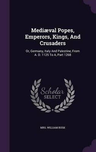 Cover image for Mediaeval Popes, Emperors, Kings, and Crusaders: Or, Germany, Italy and Palestine, from A. D. 1125 to A, Part 1268