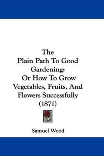 The Plain Path to Good Gardening: Or How to Grow Vegetables, Fruits, and Flowers Successfully (1871)