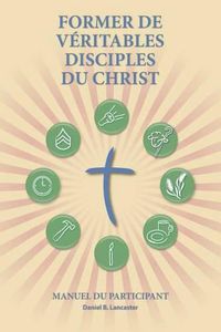 Cover image for Former de Veritables Disciples du Christ - Participant Guide: A Manual to Facilitate Training Disciples in House Churches, Small Groups, and Discipleship Groups, Leading Towards a Church-Planting Movement