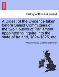 Cover image for A Digest of the Evidence Taken Before Select Committees of the Two Houses of Parliament, Appointed to Inquire Into the State of Ireland, 1824-1825, Etc