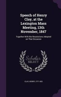 Cover image for Speech of Henry Clay, at the Lexington Mass Meeting, 13th November, 1847: Together with the Resolutions Adopted on That Occasion