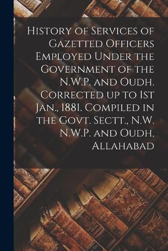 Cover image for History of Services of Gazetted Officers Employed Under the Government of the N.W.P. and Oudh. Corrected up to 1st Jan., 1881. Compiled in the Govt. Sectt., N.W. N.W.P. and Oudh, Allahabad