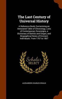 Cover image for The Last Century of Universal History: A Reference Book, Contanining an Annotated Table of Chronology, Lists of Contemporary Sovereigns, a Dictionary of Battles and Sieges, and Biographical Notes of Eminent Individuals. from 1767 to 1867